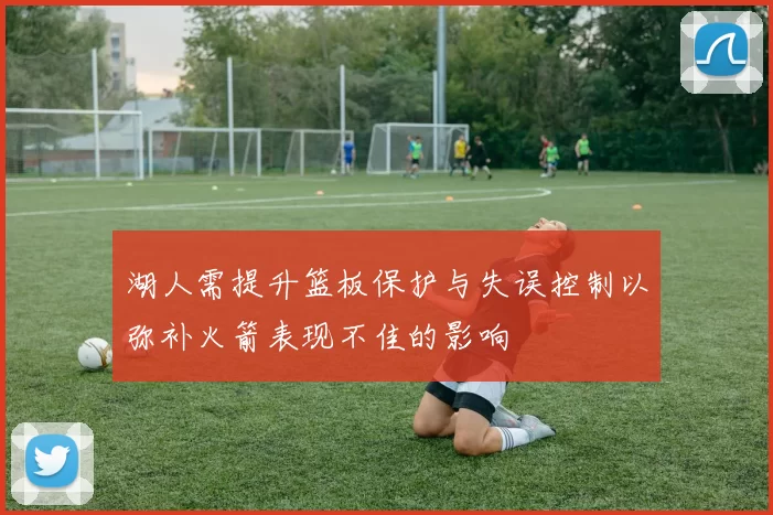 湖人需提升篮板保护与失误控制以弥补火箭表现不佳的影响