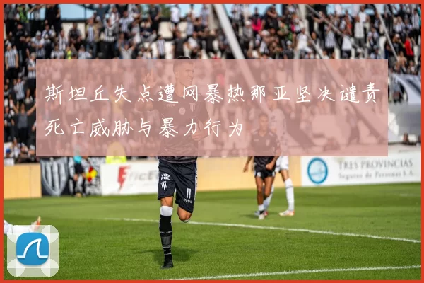 斯坦丘失点遭网暴热那亚坚决谴责死亡威胁与暴力行为