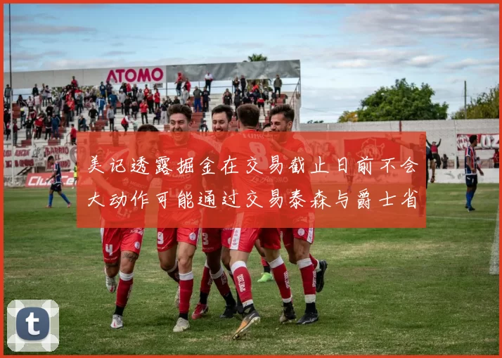 美记透露掘金在交易截止日前不会大动作可能通过交易泰森与爵士省钱