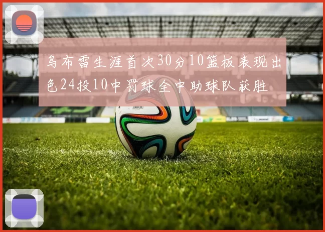 乌布雷生涯首次30分10篮板表现出色24投10中罚球全中助球队获胜
