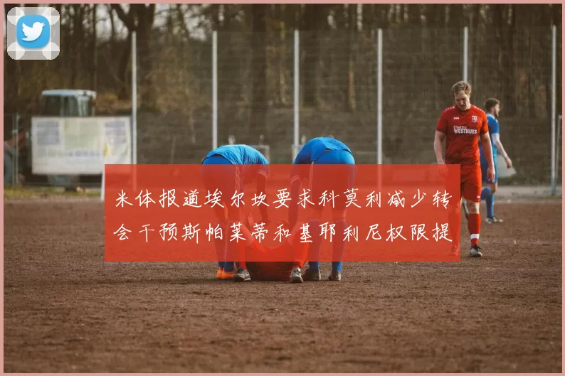 米体报道埃尔坎要求科莫利减少转会干预斯帕莱蒂和基耶利尼权限提升