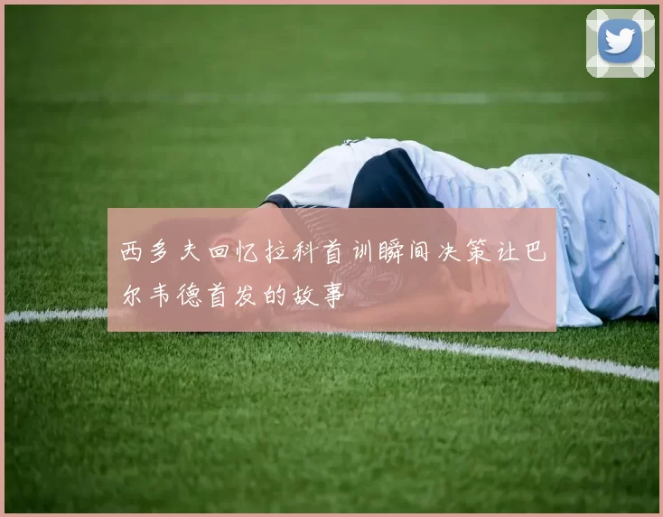 西多夫回忆拉科首训瞬间决策让巴尔韦德首发的故事