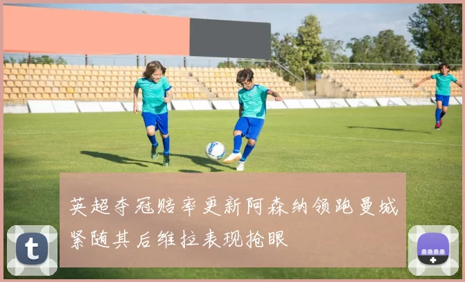 英超夺冠赔率更新阿森纳领跑曼城紧随其后维拉表现抢眼
