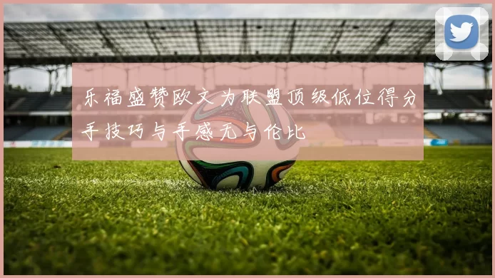 乐福盛赞欧文为联盟顶级低位得分手技巧与手感无与伦比