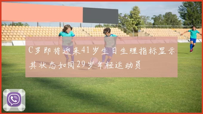 C罗即将迎来41岁生日生理指标显示其状态如同29岁年轻运动员