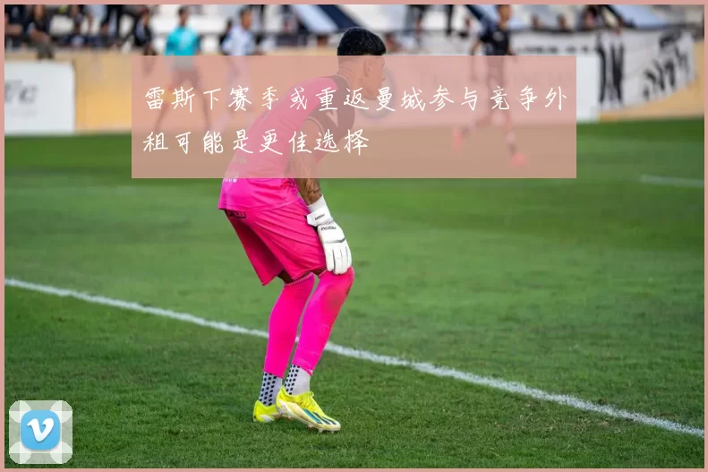 雷斯下赛季或重返曼城参与竞争外租可能是更佳选择