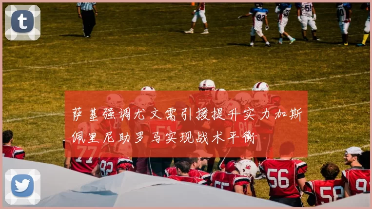 萨基强调尤文需引援提升实力加斯佩里尼助罗马实现战术平衡