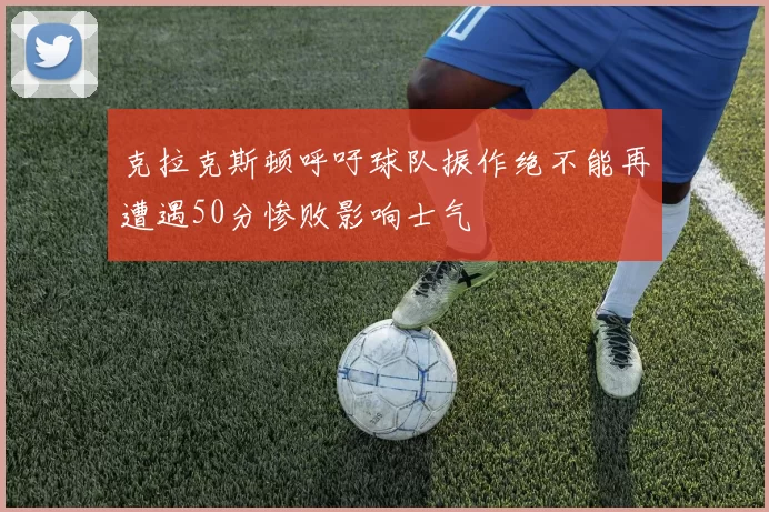 克拉克斯顿呼吁球队振作绝不能再遭遇50分惨败影响士气
