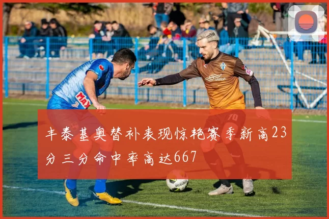 丰泰基奥替补表现惊艳赛季新高23分三分命中率高达667