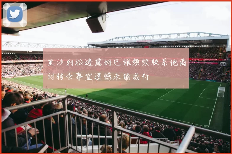 里沙利松透露姆巴佩频频联系他商讨转会事宜遗憾未能成行