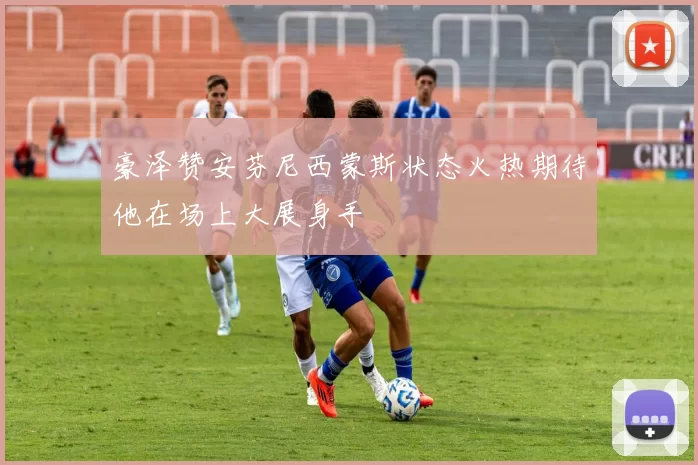 豪泽赞安芬尼西蒙斯状态火热期待他在场上大展身手
