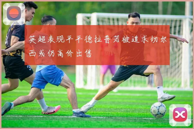 英超表现平平德拉普若被追求切尔西或仍高价出售